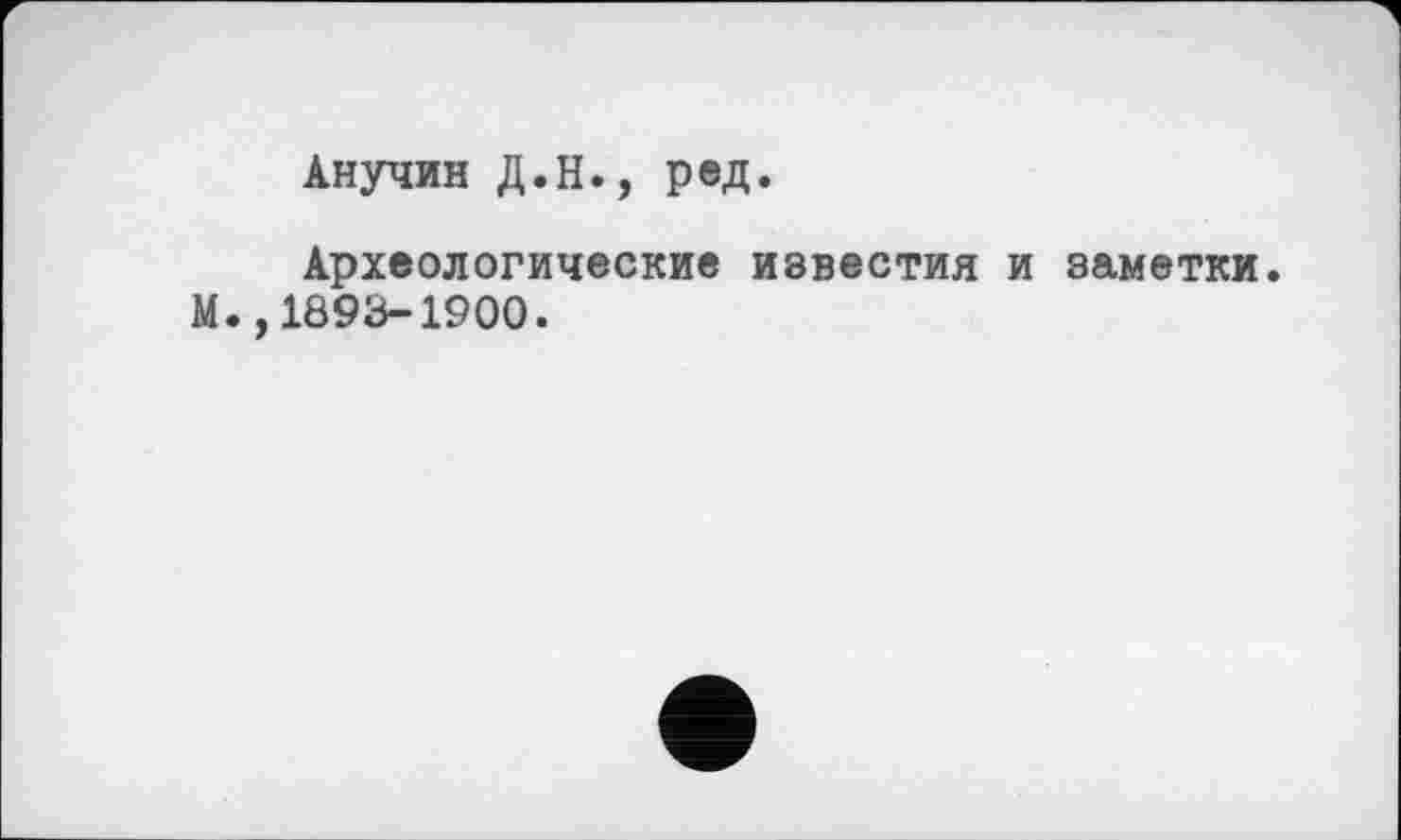 ﻿Анучин Д.Н., ред.
Археологические известия и заметки. М.,1893-1900.